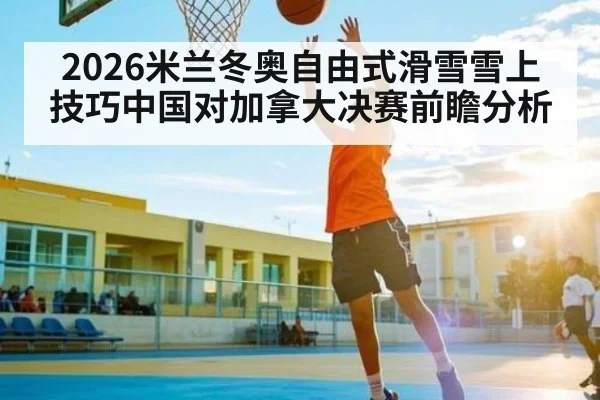 2026米兰冬奥自由式滑雪雪上技巧中国对加拿大决赛前瞻分析