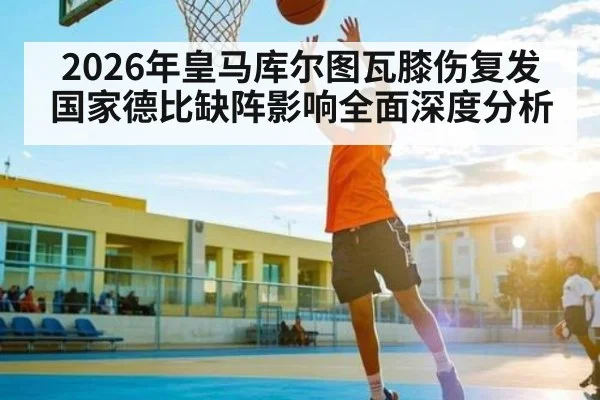 2026年皇马库尔图瓦膝伤复发国家德比缺阵影响全面深度分析